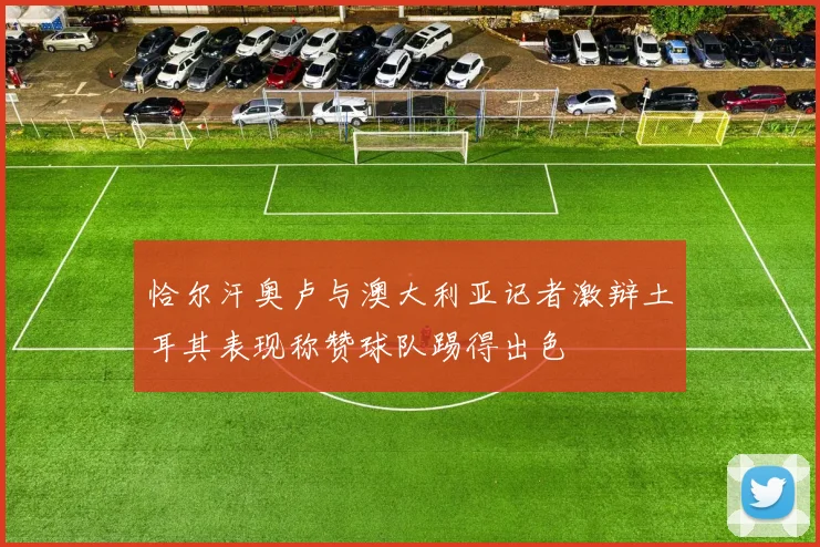 恰尔汗奥卢与澳大利亚记者激辩土耳其表现称赞球队踢得出色