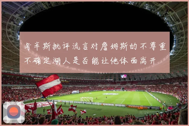 考辛斯批评流言对詹姆斯的不尊重不确定湖人是否能让他体面离开