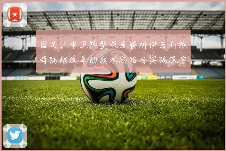 国足三中卫阵型深度解析伊万科维奇防线改革的战术思路与实践探索