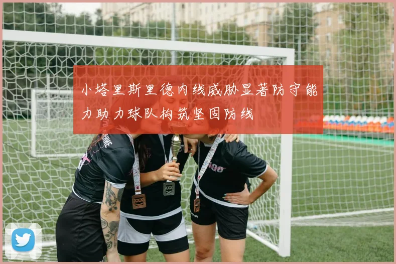 小塔里斯里德内线威胁显著防守能力助力球队构筑坚固防线