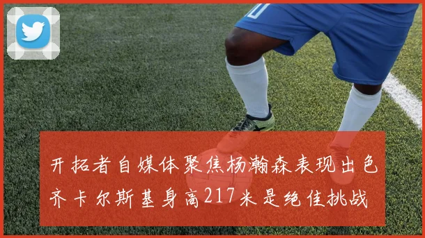 开拓者自媒体聚焦杨瀚森表现出色齐卡尔斯基身高217米是绝佳挑战