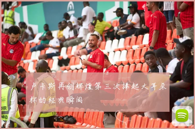 卢卡斯再创辉煌第三次捧起大耳朵杯的经典瞬间