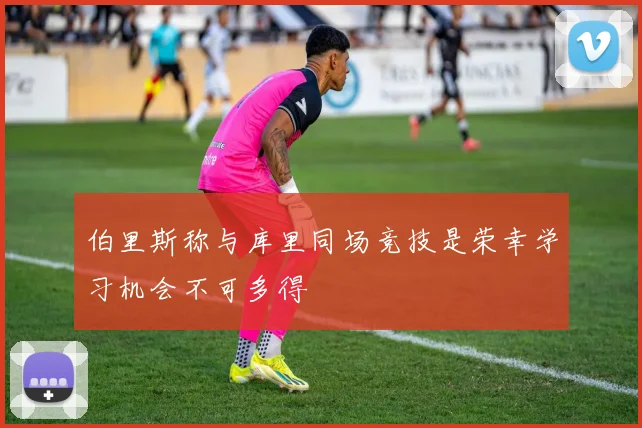 伯里斯称与库里同场竞技是荣幸学习机会不可多得