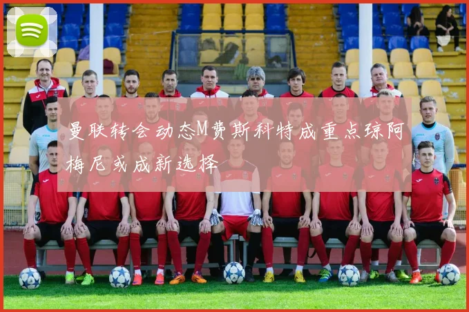 曼联转会动态M费斯科特成重点琼阿梅尼或成新选择