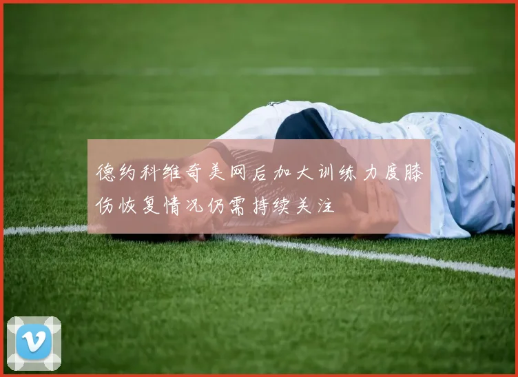 德约科维奇美网后加大训练力度膝伤恢复情况仍需持续关注
