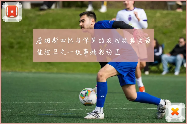 詹姆斯回忆与保罗的友谊称其为最佳控卫之一故事精彩纷呈