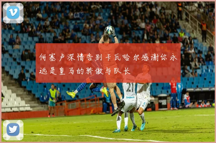 何塞卢深情告别卡瓦哈尔感谢你永远是皇马的骄傲与队长