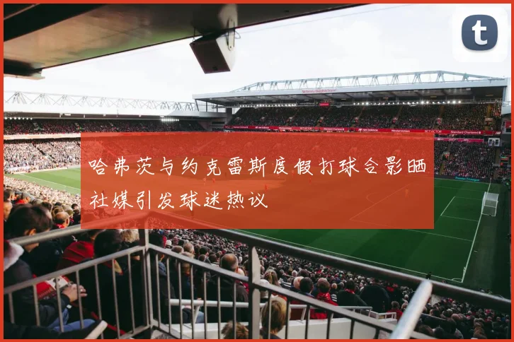 哈弗茨与约克雷斯度假打球合影晒社媒引发球迷热议