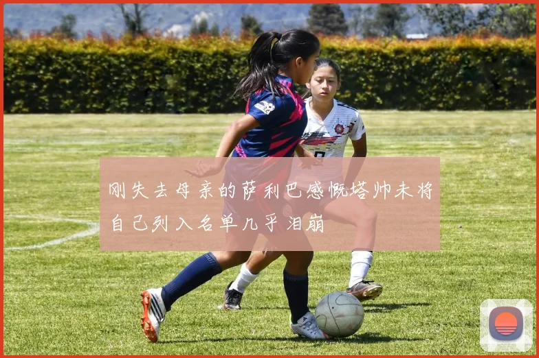 刚失去母亲的萨利巴感慨塔帅未将自己列入名单几乎泪崩