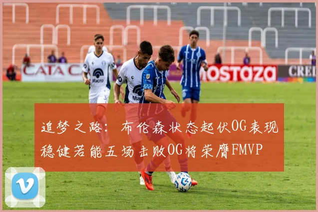 追梦之路：布伦森状态起伏OG表现稳健若能五场击败OG将荣膺FMVP