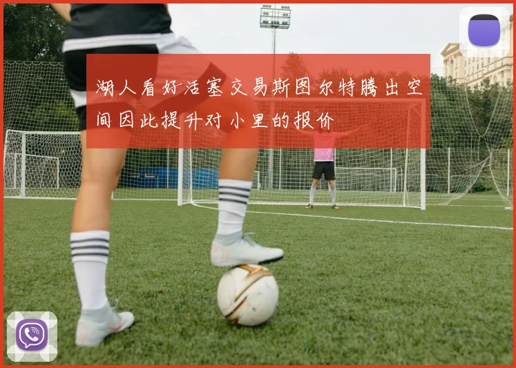 湖人看好活塞交易斯图尔特腾出空间因此提升对小里的报价