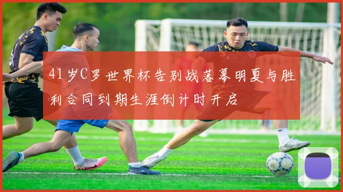 41岁C罗世界杯告别战落幕明夏与胜利合同到期生涯倒计时开启