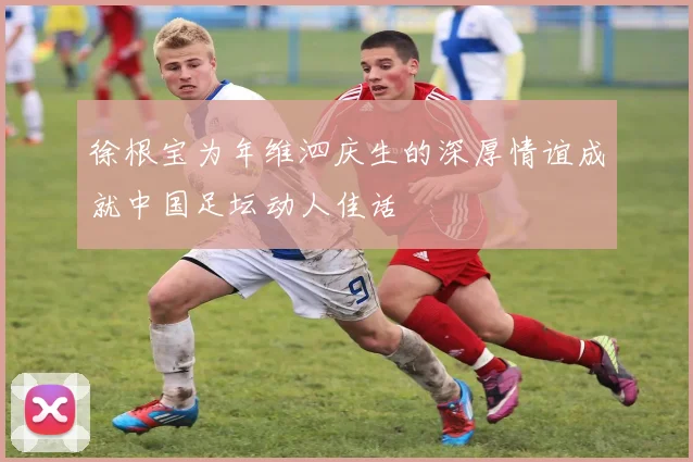 徐根宝为年维泗庆生的深厚情谊成就中国足坛动人佳话