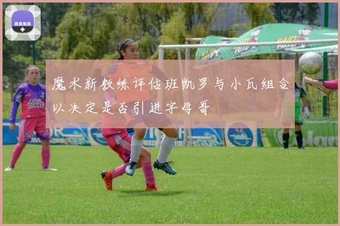 魔术新教练评估班凯罗与小瓦组合以决定是否引进字母哥