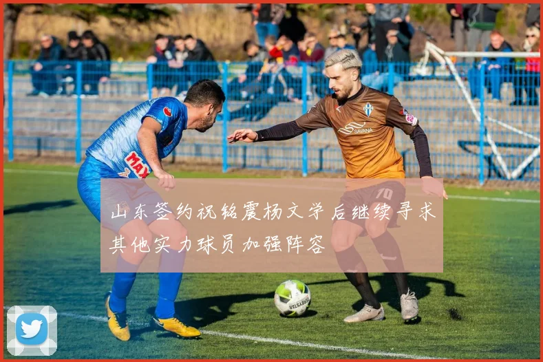 山东签约祝铭震杨文学后继续寻求其他实力球员加强阵容