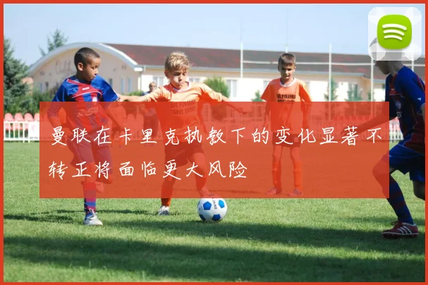 曼联在卡里克执教下的变化显著不转正将面临更大风险